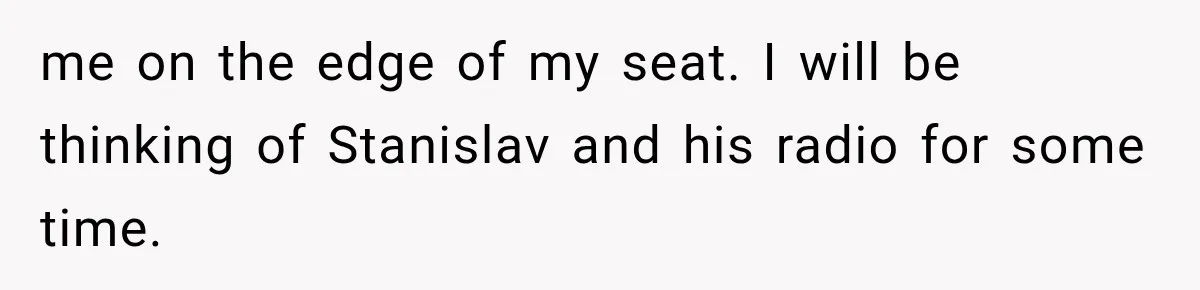 me on the edge of my seat. I will be thinking of Stanislav and his radio for some time.