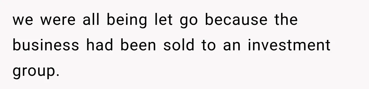 we were all being let go because the business had been sold to an investment group.