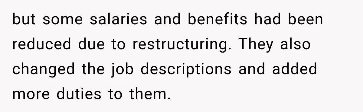 but some salaries and benefits had been reduced due to restructuring. They also changed the job descriptions and added more duties to them.