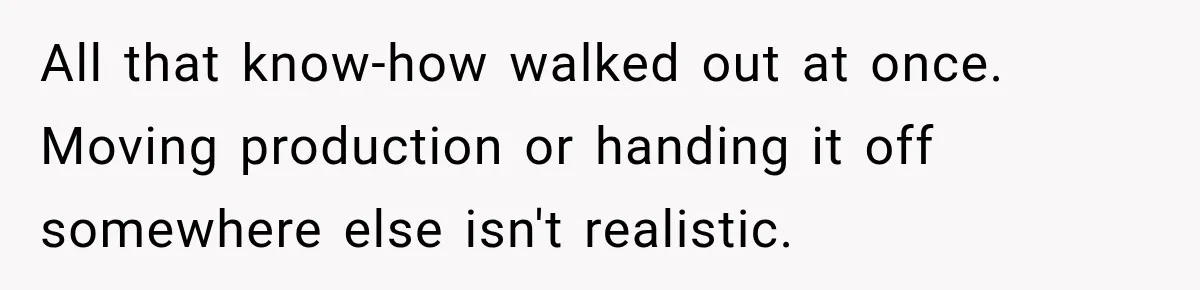 All that know-how walked out at once. Moving production or handing it off somewhere else isn't realistic.