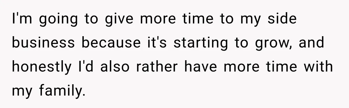 I'm going to give more time to my side business because it's starting to grow, and honestly I'd also rather have more time with my family.