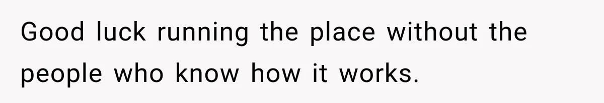 Good luck running the place without the people who know how it works.