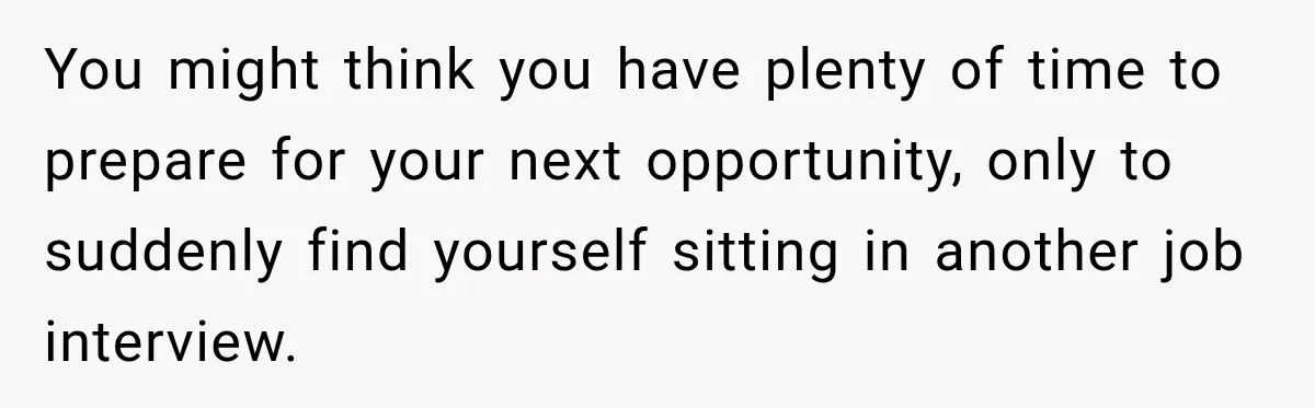 You might think you have plenty of time to prepare for your next opportunity, only to suddenly find yourself sitting in another job interview.