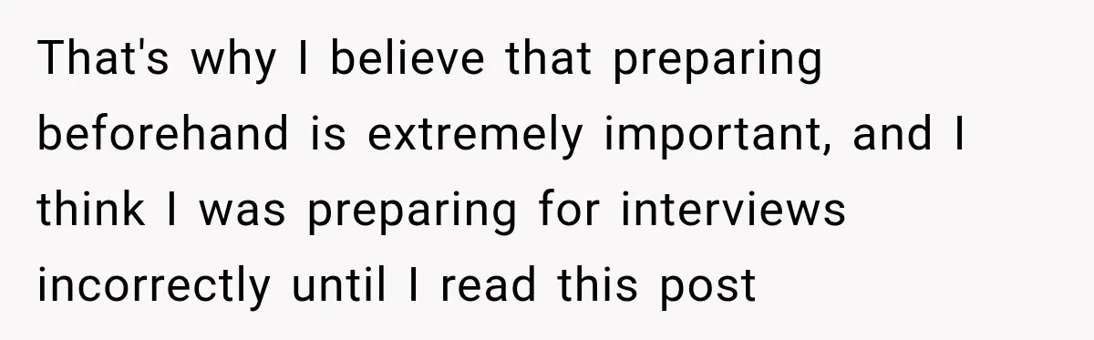 That's why I believe that preparing beforehand is extremely important, and I think I was preparing for interviews incorrectly until I read this post