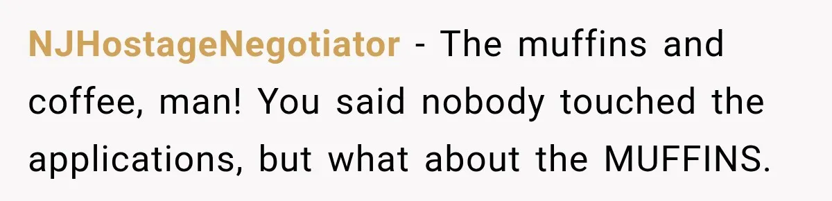 NJHostageNegotiator − The muffins and coffee, man! You said nobody touched the applications, but what about the MUFFINS.