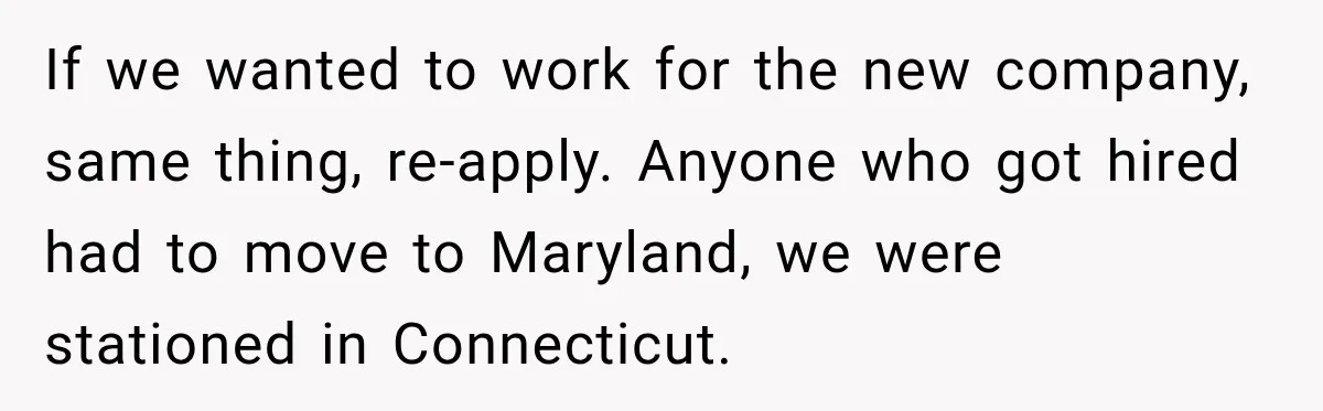 If we wanted to work for the new company, same thing, re-apply. Anyone who got hired had to move to Maryland, we were stationed in Connecticut.