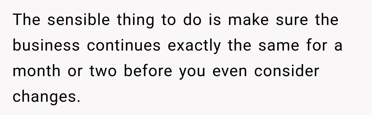 The sensible thing to do is make sure the business continues exactly the same for a month or two before you even consider changes.