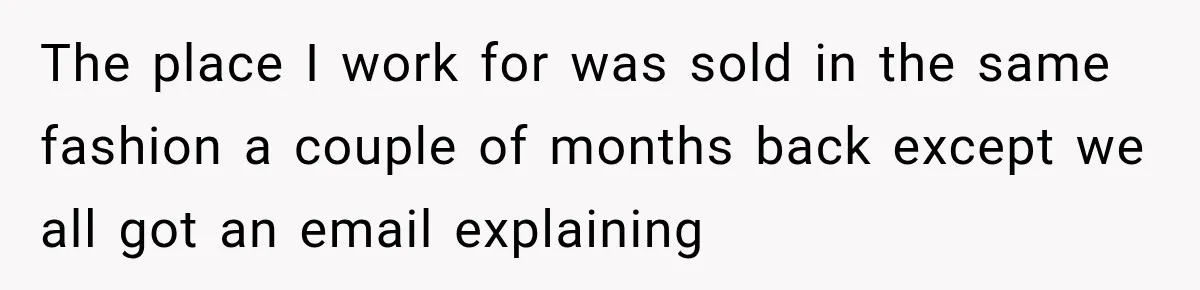 The place I work for was sold in the same fashion a couple of months back except we all got an email explaining