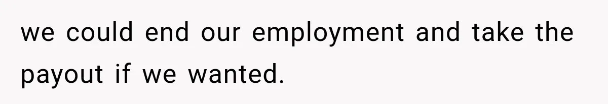 we could end our employment and take the payout if we wanted.