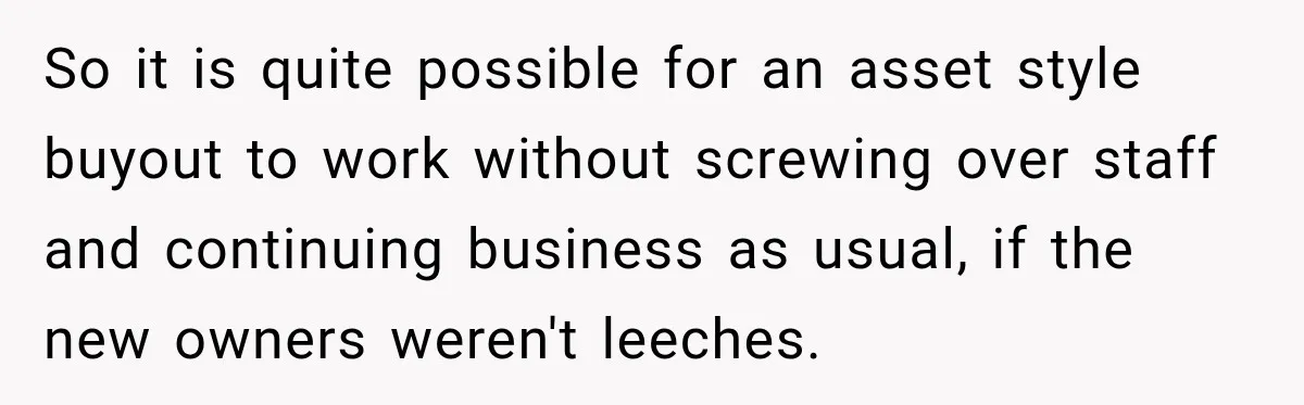 So it is quite possible for an asset style buyout to work without screwing over staff and continuing business as usual, if the new owners weren't leeches.