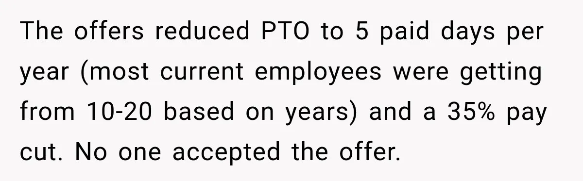 The offers reduced PTO to 5 paid days per year (most current employees were getting from 10-20 based on years) and a 35% pay cut. No one accepted the offer.