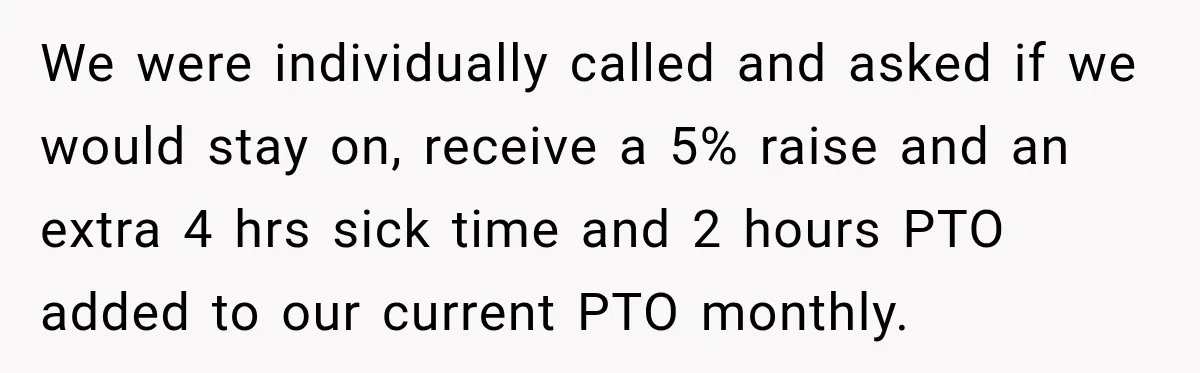 We were individually called and asked if we would stay on, receive a 5% raise and an extra 4 hrs sick time and 2 hours PTO added to our current...