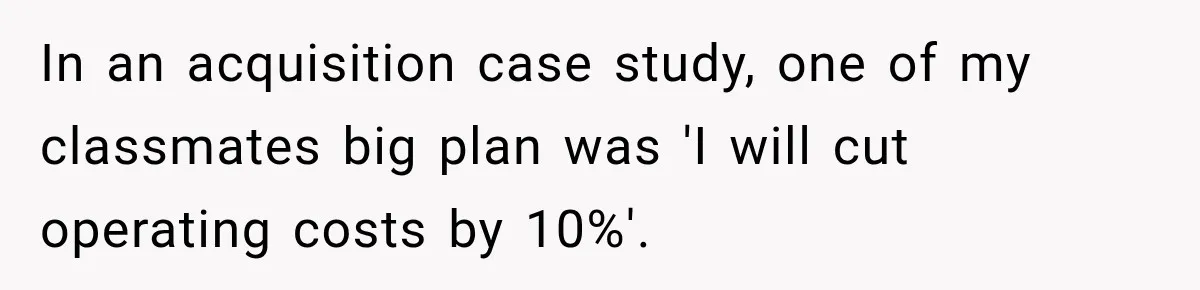 In an acquisition case study, one of my classmates big plan was 'I will cut operating costs by 10%'.