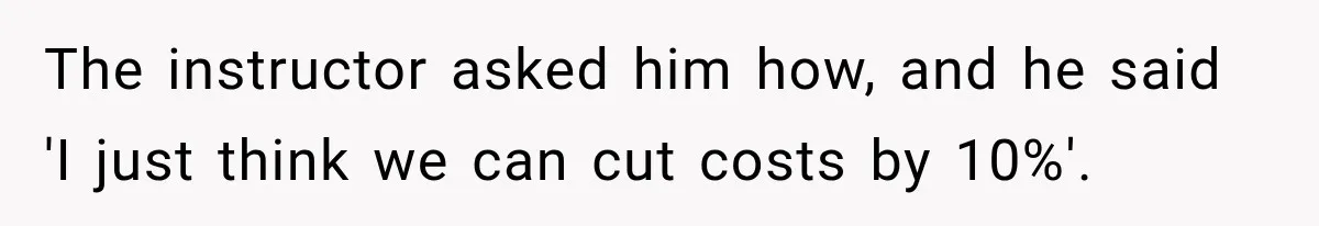 The instructor asked him how, and he said 'I just think we can cut costs by 10%'.