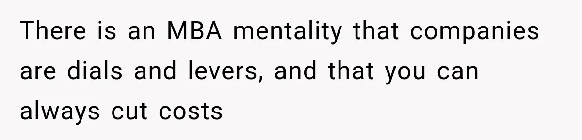 There is an MBA mentality that companies are dials and levers, and that you can always cut costs