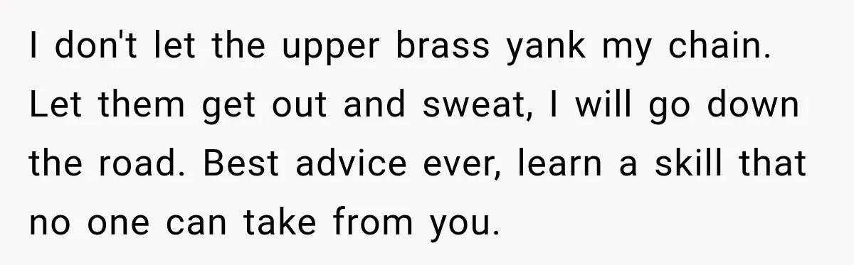 I don't let the upper brass yank my chain. Let them get out and sweat, I will go down the road. Best advice ever, learn a skill that no one...