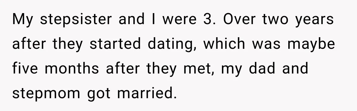 My stepsister and I were 3. Over two years after they started dating, which was maybe five months after they met, my dad and stepmom got married.