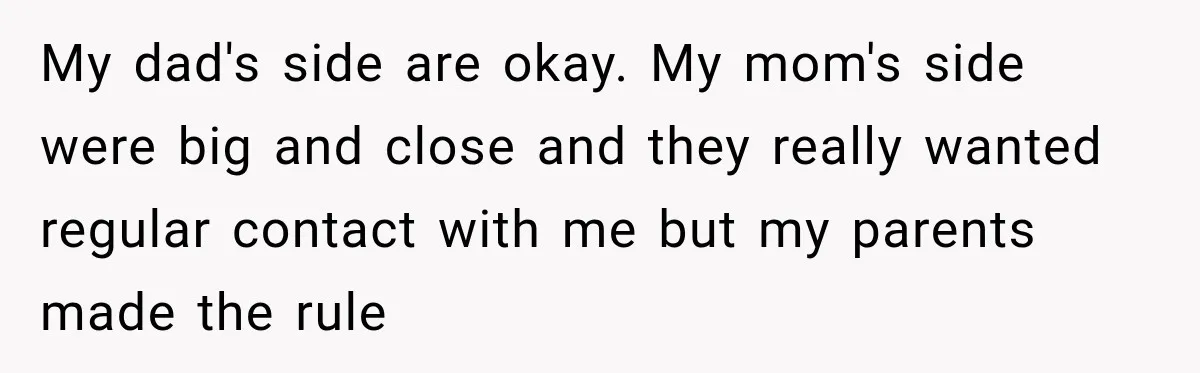 My dad's side are okay. My mom's side were big and close and they really wanted regular contact with me but my parents made the rule