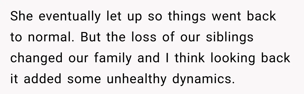 She eventually let up so things went back to normal. But the loss of our siblings changed our family and I think looking back it added some unhealthy dynamics.