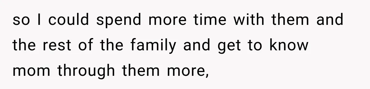 so I could spend more time with them and the rest of the family and get to know mom through them more,