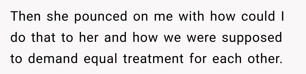 Then she pounced on me with how could I do that to her and how we were supposed to demand equal treatment for each other.