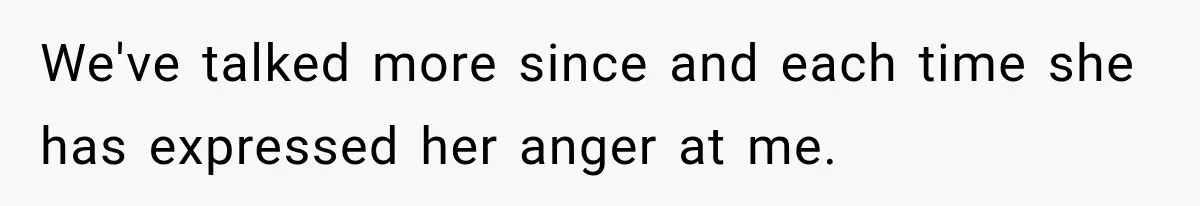 We've talked more since and each time she has expressed her anger at me.