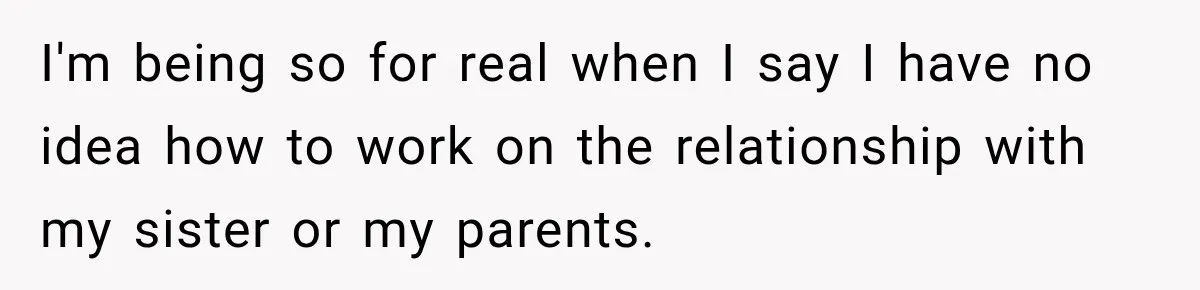 I'm being so for real when I say I have no idea how to work on the relationship with my sister or my parents.