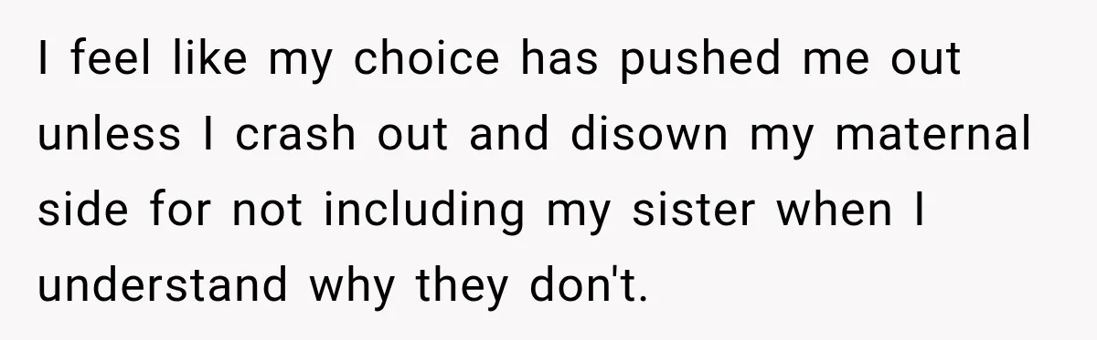 I feel like my choice has pushed me out unless I crash out and disown my maternal side for not including my sister when I understand why they don't.