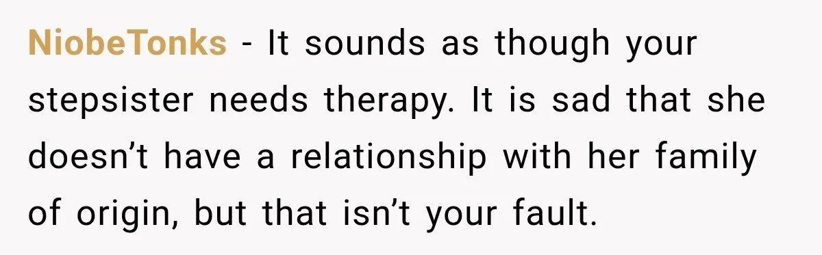 NiobeTonks − It sounds as though your stepsister needs therapy. It is sad that she doesn’t have a relationship with her family of origin, but that isn’t your fault.