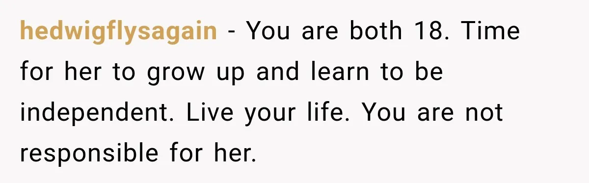 hedwigflysagain − You are both 18. Time for her to grow up and learn to be independent. Live your life. You are not responsible for her.