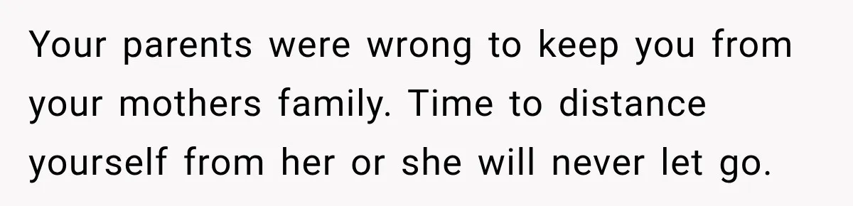 Your parents were wrong to keep you from your mothers family. Time to distance yourself from her or she will never let go.