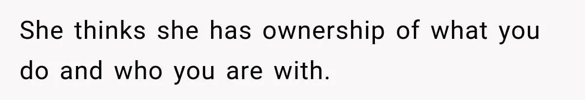 She thinks she has ownership of what you do and who you are with.