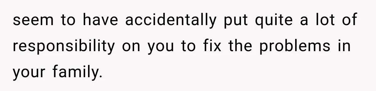 seem to have accidentally put quite a lot of responsibility on you to fix the problems in your family.
