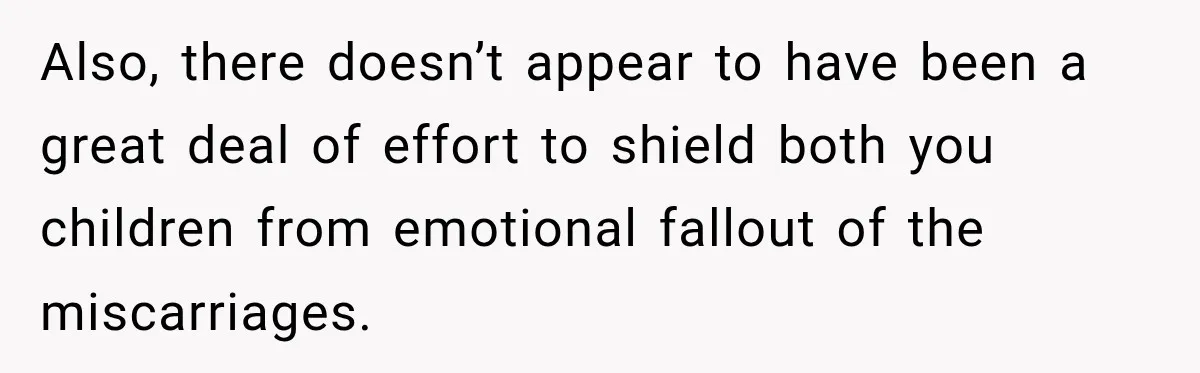 Also, there doesn’t appear to have been a great deal of effort to shield both you children from emotional fallout of the miscarriages.