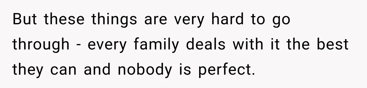 But these things are very hard to go through - every family deals with it the best they can and nobody is perfect.