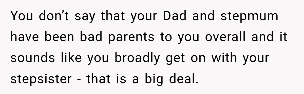 You don’t say that your Dad and stepmum have been bad parents to you overall and it sounds like you broadly get on with your stepsister - that is a...