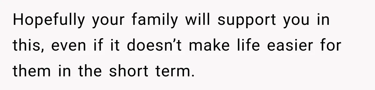 Hopefully your family will support you in this, even if it doesn’t make life easier for them in the short term.