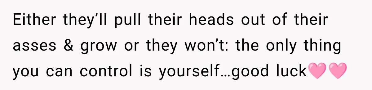 Either they’ll pull their heads out of their asses & grow or they won’t: the only thing you can control is yourself…good luck🩷🩷