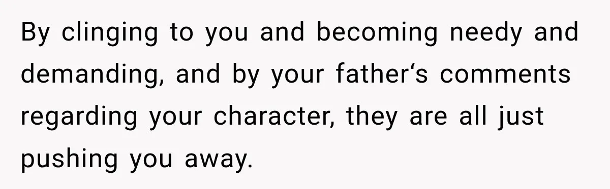 By clinging to you and becoming needy and demanding, and by your father‘s comments regarding your character, they are all just pushing you away.