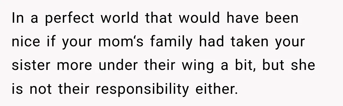 In a perfect world that would have been nice if your mom‘s family had taken your sister more under their wing a bit, but she is not their responsibility either.