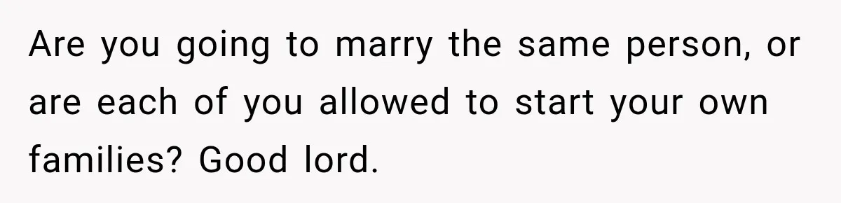 Are you going to marry the same person, or are each of you allowed to start your own families? Good lord.