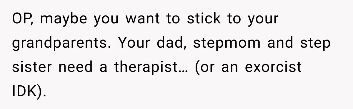 OP, maybe you want to stick to your grandparents. Your dad, stepmom and step sister need a therapist… (or an exorcist IDK).