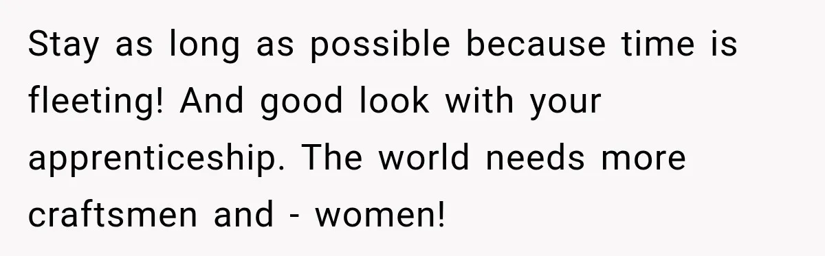 Stay as long as possible because time is fleeting! And good look with your apprenticeship. The world needs more craftsmen and - women!