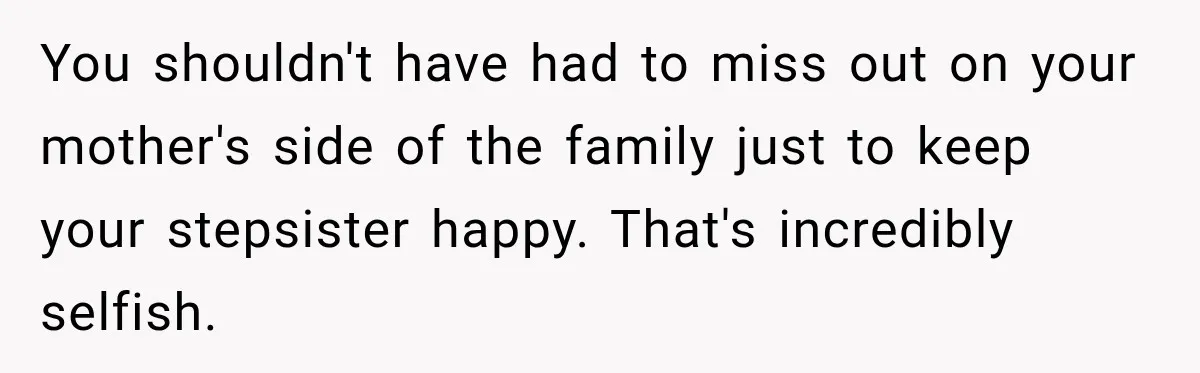 You shouldn't have had to miss out on your mother's side of the family just to keep your stepsister happy. That's incredibly selfish.