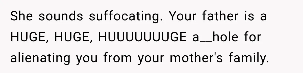She sounds suffocating. Your father is a HUGE, HUGE, HUUUUUUUGE a__hole for alienating you from your mother's family.