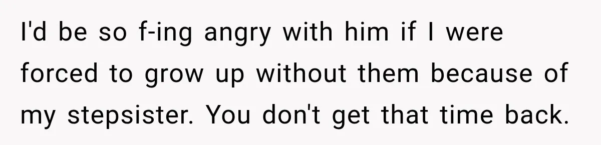 I'd be so f-ing angry with him if I were forced to grow up without them because of my stepsister. You don't get that time back.