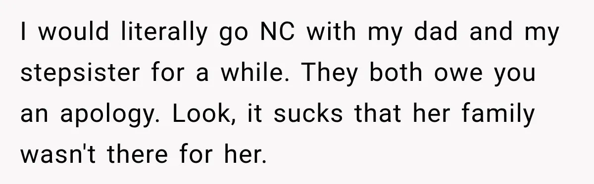I would literally go NC with my dad and my stepsister for a while. They both owe you an apology. Look, it sucks that her family wasn't there for her.