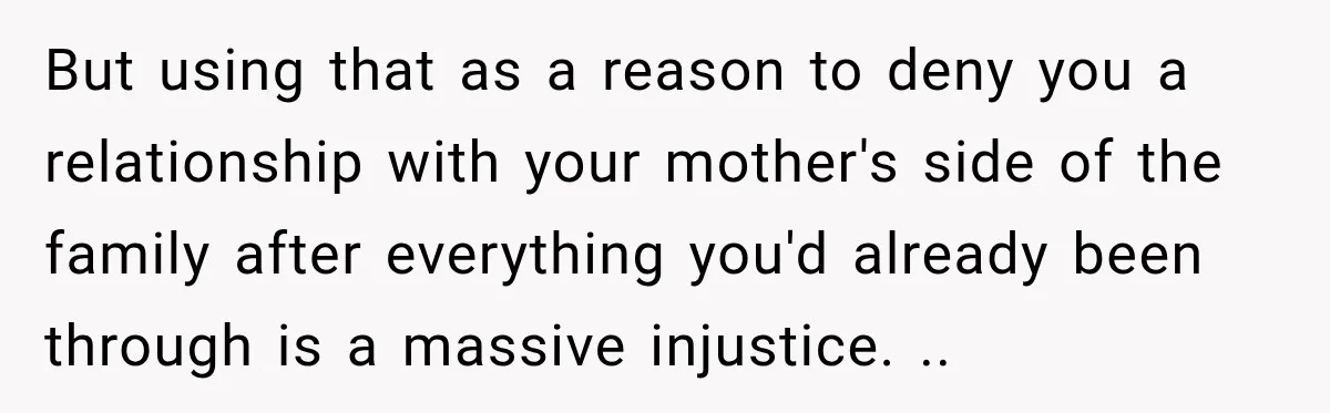 But using that as a reason to deny you a relationship with your mother's side of the family after everything you'd already been through is a massive injustice. ..