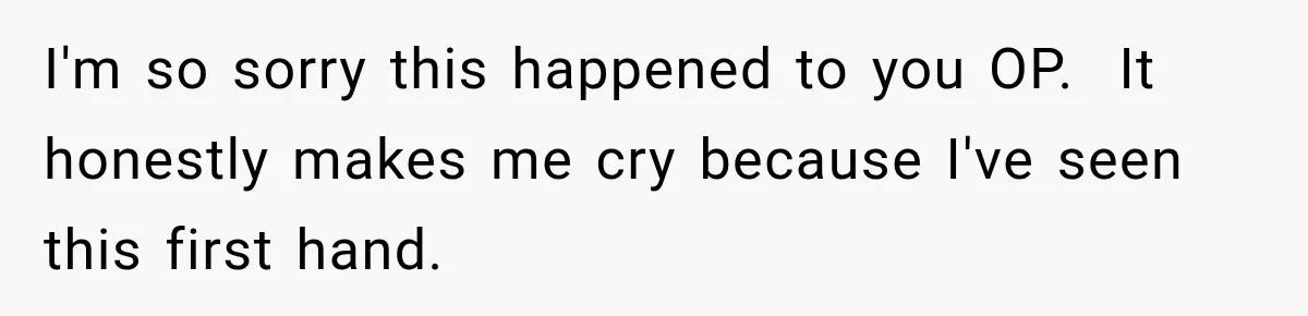 I'm so sorry this happened to you OP.  It honestly makes me cry because I've seen this first hand.