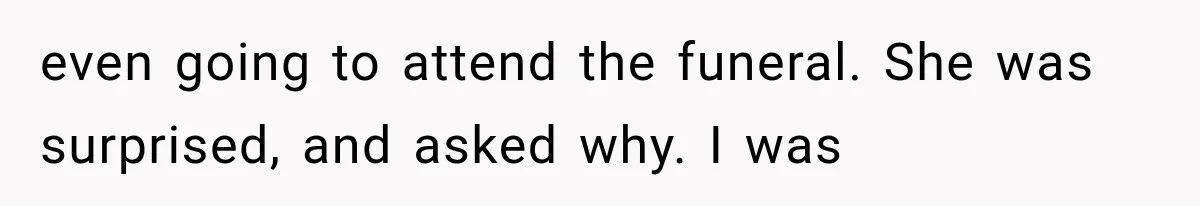 even going to attend the funeral. She was surprised, and asked why. I was